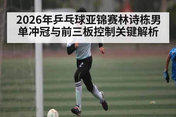 2026年乒乓球亚锦赛林诗栋男单冲冠与前三板控制关键解析